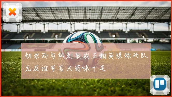 切尔西与热刺激战正酣英媒称两队无友谊可言火药味十足