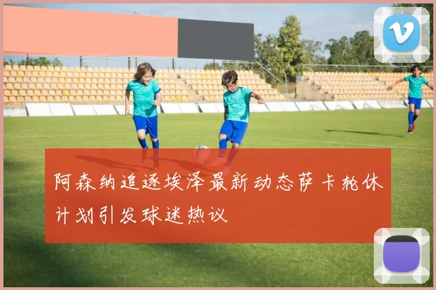 阿森纳追逐埃泽最新动态萨卡轮休计划引发球迷热议