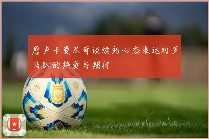 詹卢卡曼尼奇谈续约心态表达对罗马队的热爱与期待