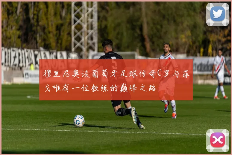 穆里尼奥谈葡萄牙足球传奇C罗与菲戈唯有一位教练的巅峰之路