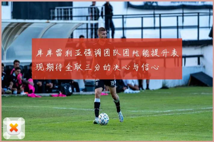 库库雷利亚强调团队团结能提升表现期待全取三分的决心与信心