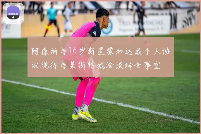 阿森纳与16岁新星蒙加达成个人协议现待与莱斯特城洽谈转会事宜