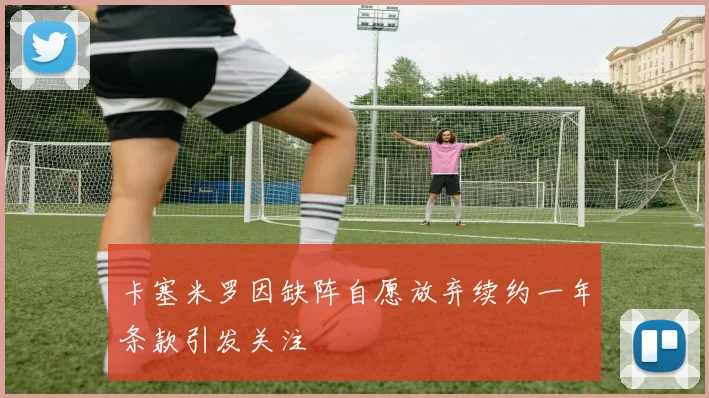 卡塞米罗因缺阵自愿放弃续约一年条款引发关注