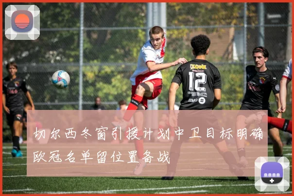 切尔西冬窗引援计划中卫目标明确欧冠名单留位置备战